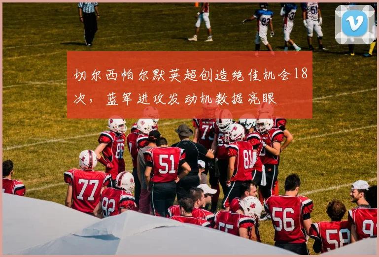 切尔西帕尔默英超创造绝佳机会18次,蓝军进攻发动机数据亮眼