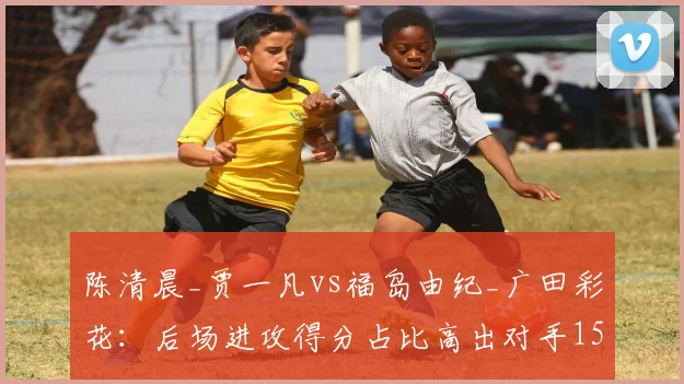陈清晨_贾一凡vs福岛由纪_广田彩花：后场进攻得分占比高出对手15%