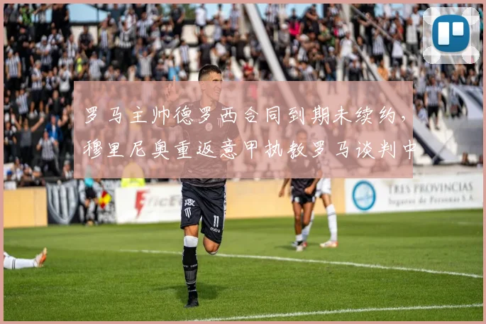 罗马主帅德罗西合同到期未续约，穆里尼奥重返意甲执教罗马谈判中