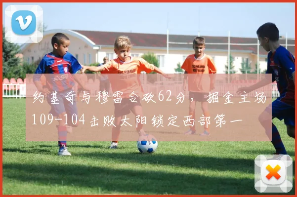约基奇与穆雷合砍62分，掘金主场109-104击败太阳锁定西部第一