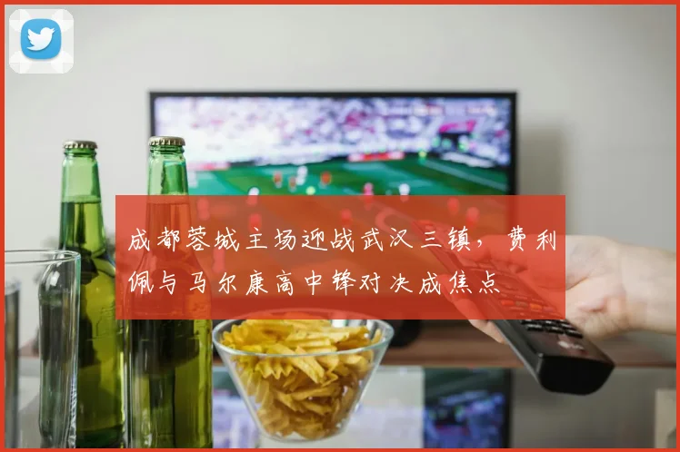 成都蓉城主场迎战武汉三镇，费利佩与马尔康高中锋对决成焦点